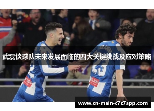 武磊谈球队未来发展面临的四大关键挑战及应对策略 武磊谈球队未来发展面临的四大关键挑战及应对策略